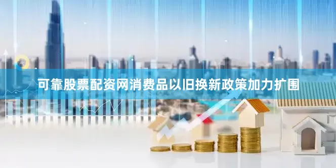 可靠股票配资网消费品以旧换新政策加力扩围