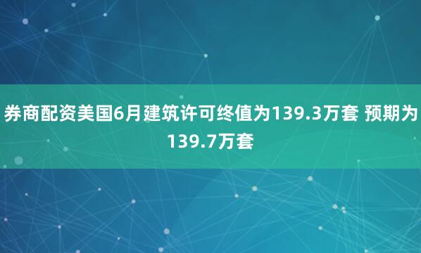 券商配资美国6月建筑许可终值为139.3万套 预期为139.7万套